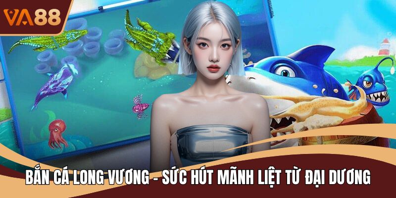 Bắn Cá Long Vương - Sức Hút Mãnh Liệt Từ Đại Dương